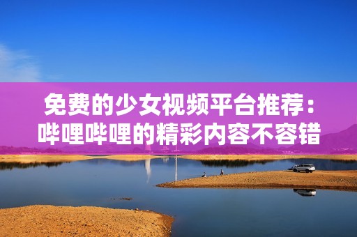 免费的少女视频平台推荐：哔哩哔哩的精彩内容不容错过