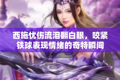 西施忧伤流泪翻白眼，咬紧铁球表现情绪的奇特瞬间