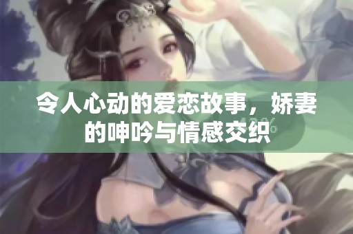 令人心动的爱恋故事，娇妻的呻吟与情感交织