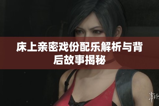 床上亲密戏份配乐解析与背后故事揭秘