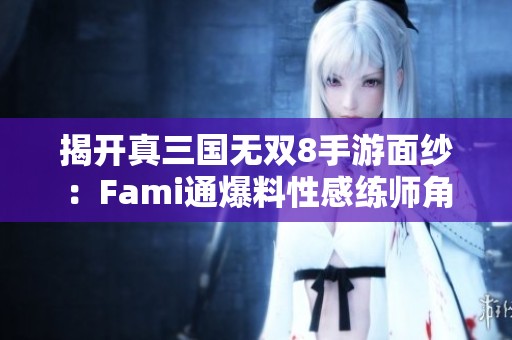 揭开真三国无双8手游面纱：Fami通爆料性感练师角色解析