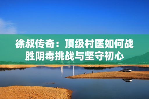 徐叔传奇：顶级村医如何战胜阴毒挑战与坚守初心