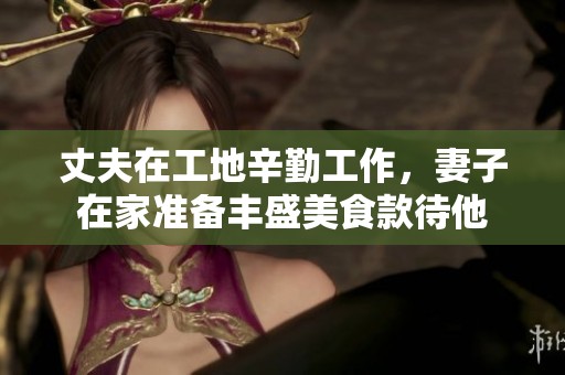 丈夫在工地辛勤工作，妻子在家准备丰盛美食款待他