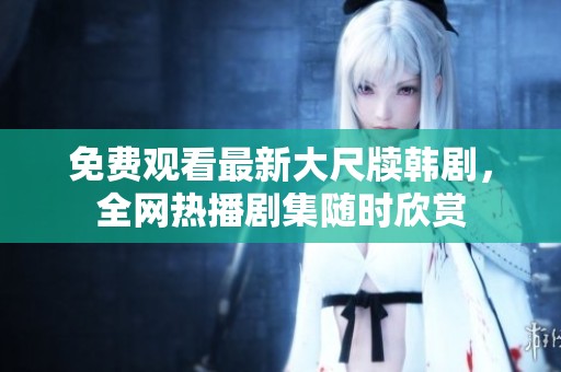 免费观看最新大尺牍韩剧，全网热播剧集随时欣赏