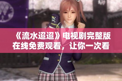 《流水迢迢》电视剧完整版在线免费观看，让你一次看个够