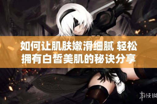 如何让肌肤嫩滑细腻 轻松拥有白皙美肌的秘诀分享