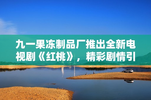 九一果冻制品厂推出全新电视剧《红桃》，精彩剧情引发热议
