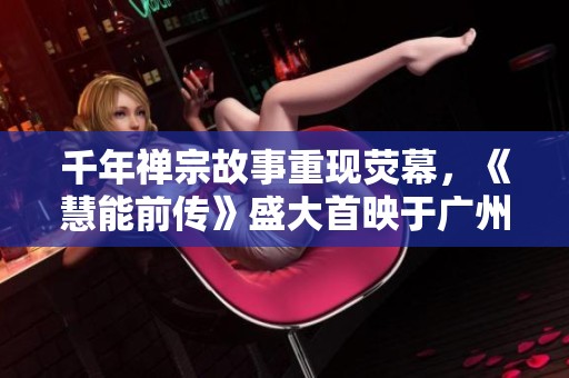 千年禅宗故事重现荧幕，《慧能前传》盛大首映于广州