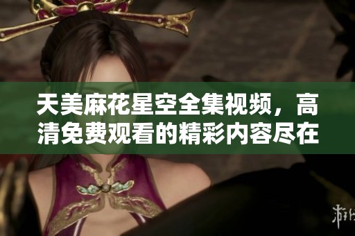 天美麻花星空全集视频，高清免费观看的精彩内容尽在其中