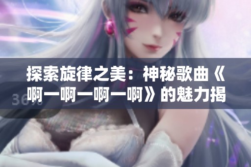 探索旋律之美：神秘歌曲《啊一啊一啊一啊》的魅力揭秘
