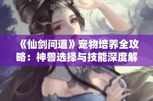 《仙剑问道》宠物培养全攻略：神兽选择与技能深度解析！