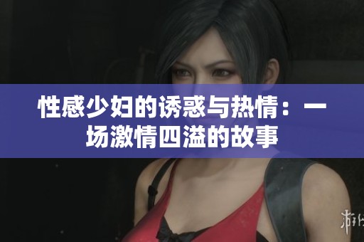性感少妇的诱惑与热情：一场激情四溢的故事