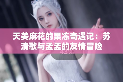 天美麻花的果冻奇遇记：苏清歌与孟孟的友情冒险