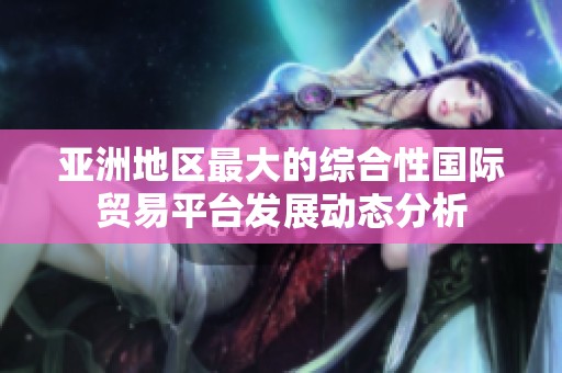 亚洲地区最大的综合性国际贸易平台发展动态分析