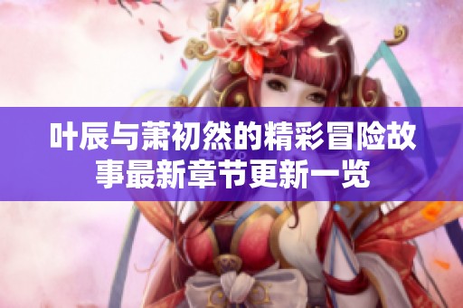 叶辰与萧初然的精彩冒险故事最新章节更新一览
