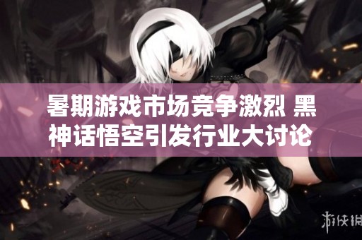 暑期游戏市场竞争激烈 黑神话悟空引发行业大讨论