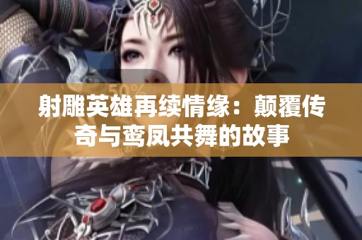 射雕英雄再续情缘：颠覆传奇与鸾凤共舞的故事