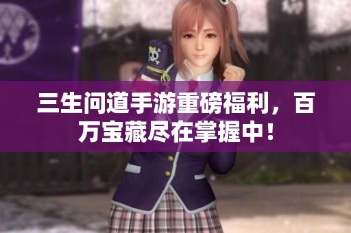 三生问道手游重磅福利，百万宝藏尽在掌握中！