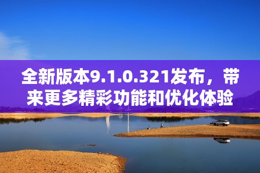 全新版本9.1.0.321发布，带来更多精彩功能和优化体验