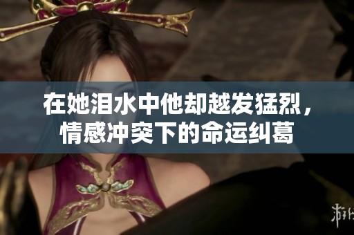 在她泪水中他却越发猛烈，情感冲突下的命运纠葛