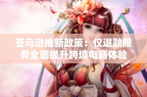 亚马逊推新政策：仅退款服务全面提升跨境电商体验