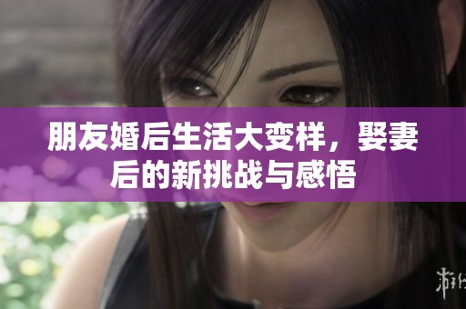 朋友婚后生活大变样，娶妻后的新挑战与感悟