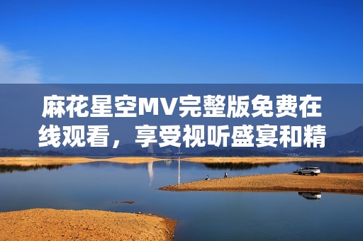 麻花星空MV完整版免费在线观看，享受视听盛宴和精彩内容