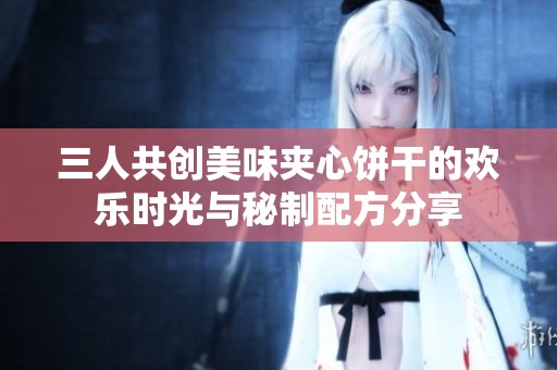 三人共创美味夹心饼干的欢乐时光与秘制配方分享