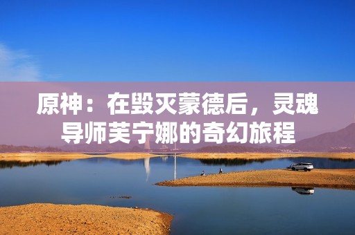原神：在毁灭蒙德后，灵魂导师芙宁娜的奇幻旅程