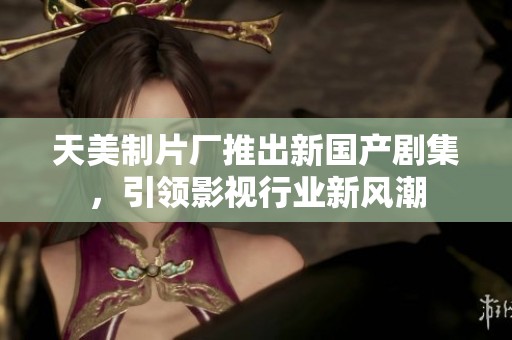 天美制片厂推出新国产剧集，引领影视行业新风潮