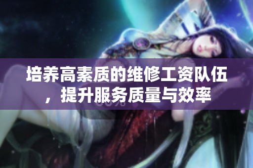培养高素质的维修工资队伍，提升服务质量与效率