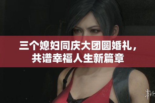 三个媳妇同庆大团圆婚礼，共谱幸福人生新篇章
