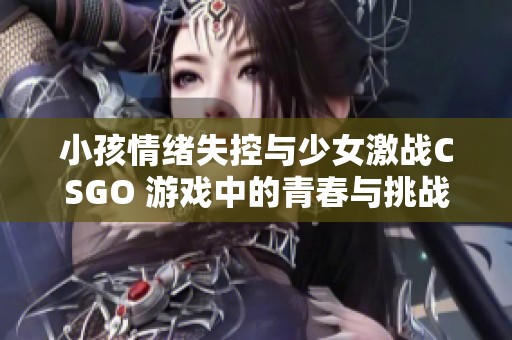 小孩情绪失控与少女激战CSGO 游戏中的青春与挑战
