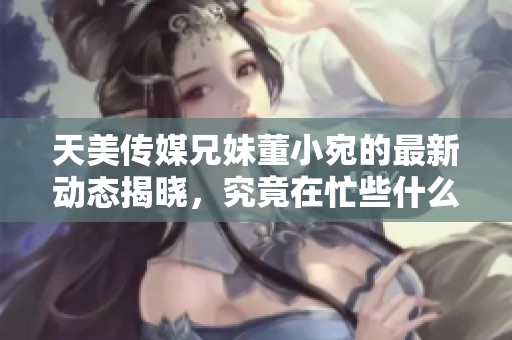 天美传媒兄妹董小宛的最新动态揭晓，究竟在忙些什么呢