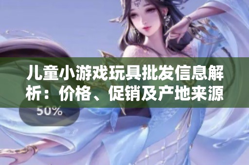 儿童小游戏玩具批发信息解析：价格、促销及产地来源一览