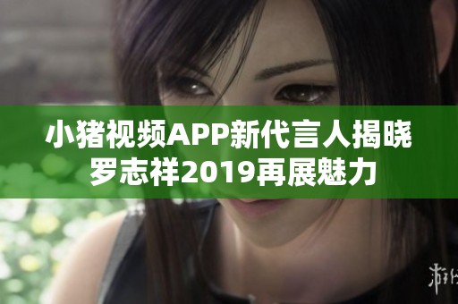 小猪视频APP新代言人揭晓 罗志祥2019再展魅力