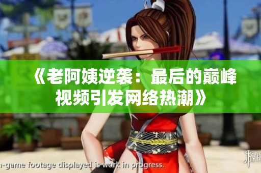 《老阿姨逆袭：最后的巅峰视频引发网络热潮》