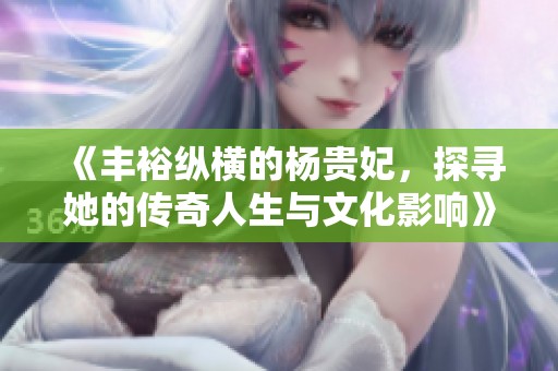 《丰裕纵横的杨贵妃，探寻她的传奇人生与文化影响》