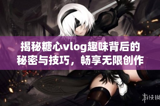 揭秘糖心vlog趣味背后的秘密与技巧，畅享无限创作乐趣