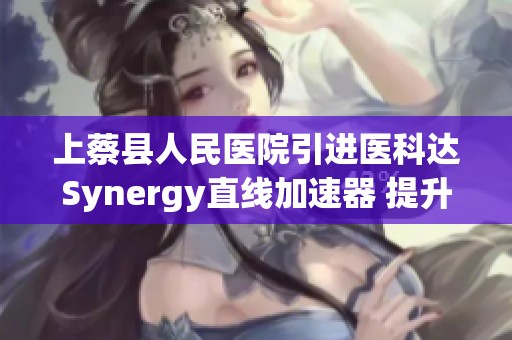 上蔡县人民医院引进医科达Synergy直线加速器 提升肿瘤放疗新技术水平