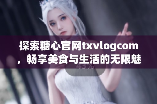 探索糖心官网txvlogcom，畅享美食与生活的无限魅力