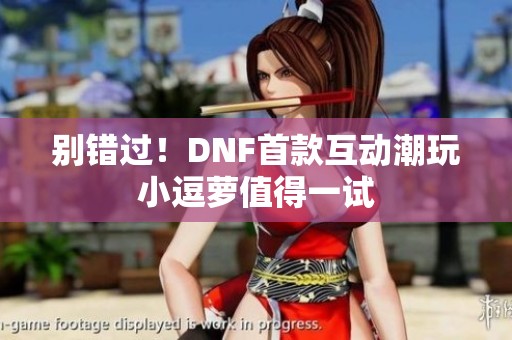 别错过！DNF首款互动潮玩小逗萝值得一试