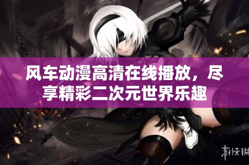 风车动漫高清在线播放，尽享精彩二次元世界乐趣
