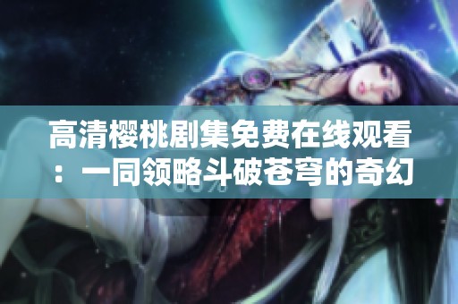 高清樱桃剧集免费在线观看：一同领略斗破苍穹的奇幻世界
