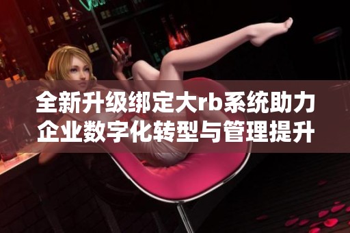 全新升级绑定大rb系统助力企业数字化转型与管理提升