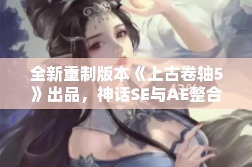 全新重制版本《上古卷轴5》出品，神话SE与AE整合版8.1震撼来袭