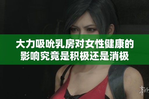 大力吸吮乳房对女性健康的影响究竟是积极还是消极
