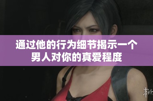 通过他的行为细节揭示一个男人对你的真爱程度