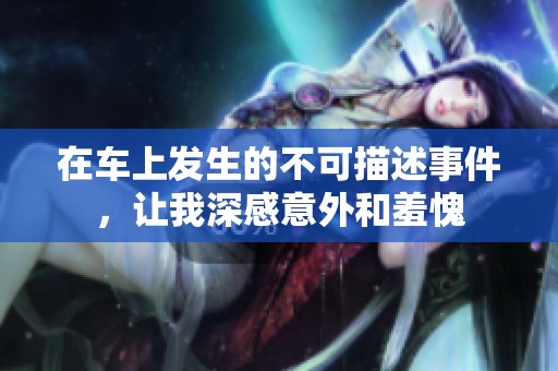 在车上发生的不可描述事件，让我深感意外和羞愧