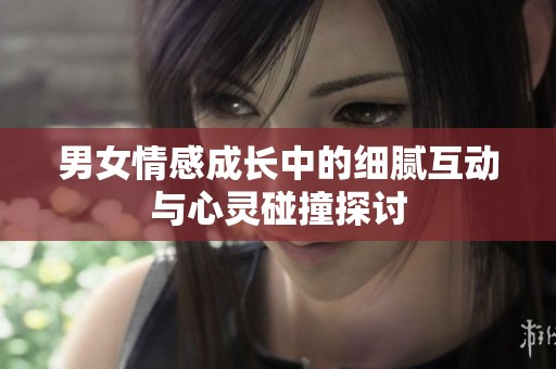 男女情感成长中的细腻互动与心灵碰撞探讨